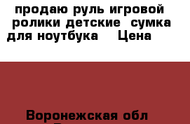 продаю руль игровой .ролики детские .сумка для ноутбука  › Цена ­ 3 500 - Воронежская обл., Воронеж г. Компьютеры и игры » Игровые приставки и игры   . Воронежская обл.